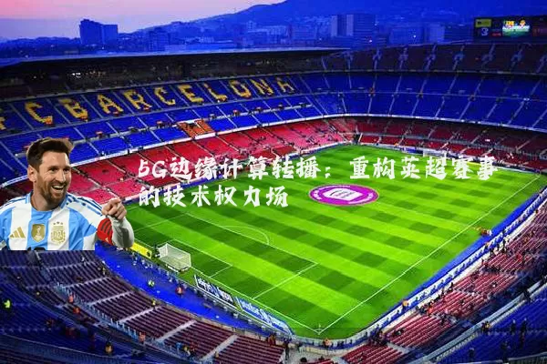 5G边缘计算转播:重构英超赛事的技术权力场